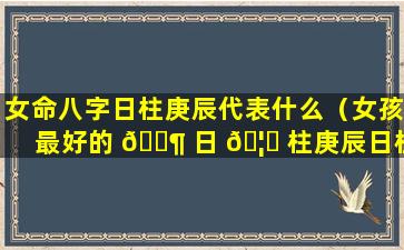 女命八字日柱庚辰代表什么（女孩最好的 🐶 日 🦅 柱庚辰日柱最好出生时辰）